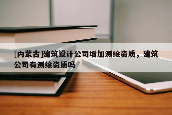 [內(nèi)蒙古]建筑設(shè)計(jì)公司增加測繪資質(zhì)，建筑公司有測繪資質(zhì)嗎