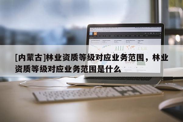 [內(nèi)蒙古]林業(yè)資質(zhì)等級(jí)對(duì)應(yīng)業(yè)務(wù)范圍，林業(yè)資質(zhì)等級(jí)對(duì)應(yīng)業(yè)務(wù)范圍是什么