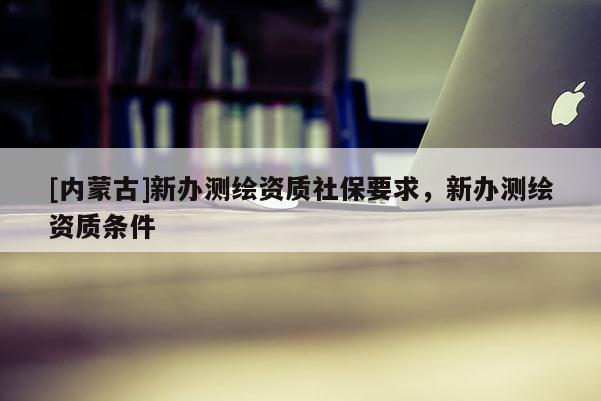 [內(nèi)蒙古]新辦測(cè)繪資質(zhì)社保要求，新辦測(cè)繪資質(zhì)條件