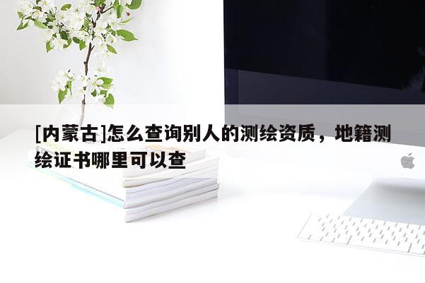 [內蒙古]怎么查詢別人的測繪資質，地籍測繪證書哪里可以查
