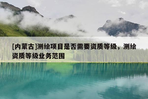 [內(nèi)蒙古]測(cè)繪項(xiàng)目是否需要資質(zhì)等級(jí)，測(cè)繪資質(zhì)等級(jí)業(yè)務(wù)范圍