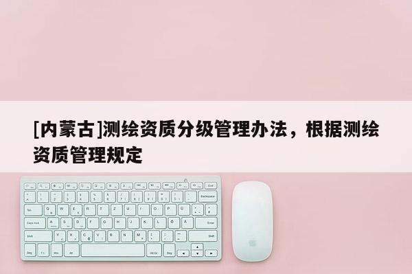 [內(nèi)蒙古]測繪資質(zhì)分級管理辦法，根據(jù)測繪資質(zhì)管理規(guī)定