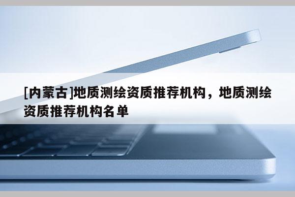 [內蒙古]地質測繪資質推薦機構，地質測繪資質推薦機構名單