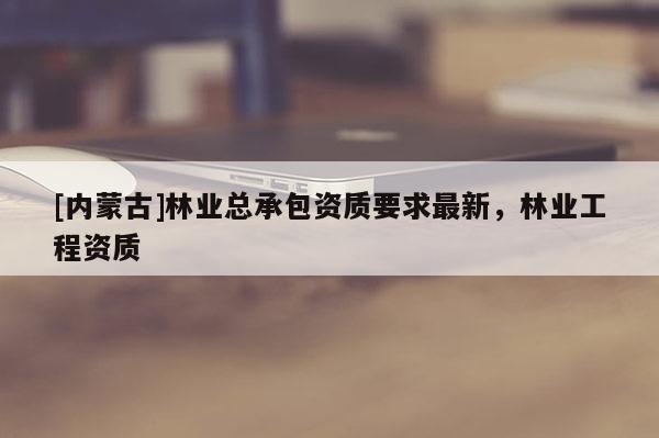 [內(nèi)蒙古]林業(yè)總承包資質(zhì)要求最新，林業(yè)工程資質(zhì)