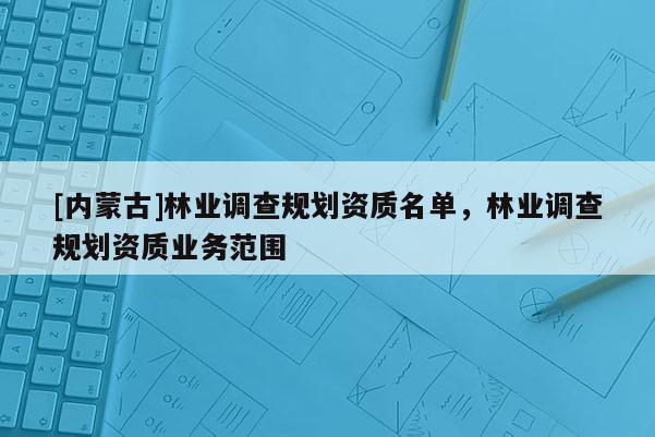 [內(nèi)蒙古]林業(yè)調(diào)查規(guī)劃資質(zhì)名單，林業(yè)調(diào)查規(guī)劃資質(zhì)業(yè)務(wù)范圍