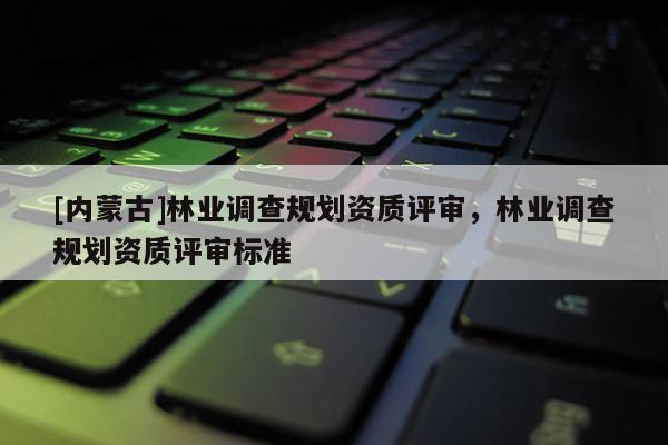 [內(nèi)蒙古]林業(yè)調(diào)查規(guī)劃資質(zhì)評(píng)審，林業(yè)調(diào)查規(guī)劃資質(zhì)評(píng)審標(biāo)準(zhǔn)