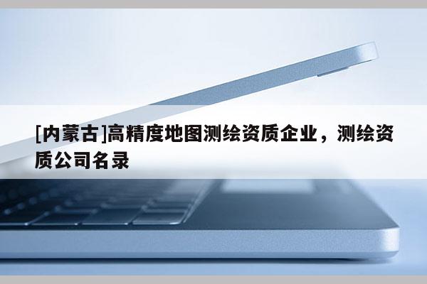 [內(nèi)蒙古]高精度地圖測(cè)繪資質(zhì)企業(yè)，測(cè)繪資質(zhì)公司名錄
