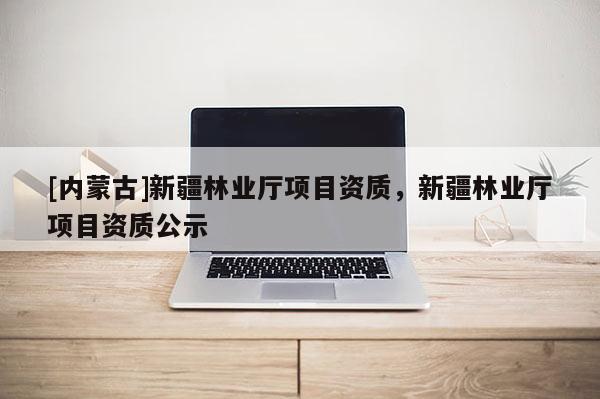 [內(nèi)蒙古]新疆林業(yè)廳項(xiàng)目資質(zhì)，新疆林業(yè)廳項(xiàng)目資質(zhì)公示