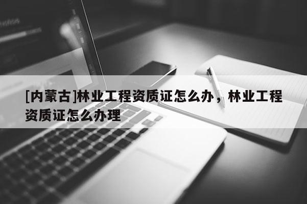 [內(nèi)蒙古]林業(yè)工程資質(zhì)證怎么辦，林業(yè)工程資質(zhì)證怎么辦理