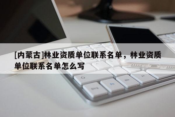 [內(nèi)蒙古]林業(yè)資質(zhì)單位聯(lián)系名單，林業(yè)資質(zhì)單位聯(lián)系名單怎么寫