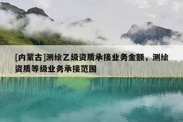 [內(nèi)蒙古]測繪乙級資質(zhì)承接業(yè)務(wù)金額，測繪資質(zhì)等級業(yè)務(wù)承接范圍