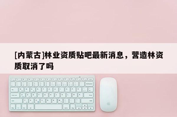 [內(nèi)蒙古]林業(yè)資質(zhì)貼吧最新消息，營造林資質(zhì)取消了嗎