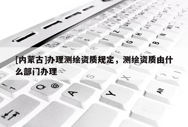 [內(nèi)蒙古]辦理測繪資質(zhì)規(guī)定，測繪資質(zhì)由什么部門辦理