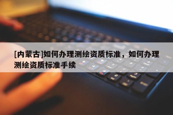 [內(nèi)蒙古]如何辦理測(cè)繪資質(zhì)標(biāo)準(zhǔn)，如何辦理測(cè)繪資質(zhì)標(biāo)準(zhǔn)手續(xù)