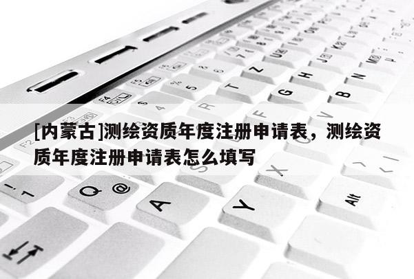 [內(nèi)蒙古]測繪資質(zhì)年度注冊申請表，測繪資質(zhì)年度注冊申請表怎么填寫