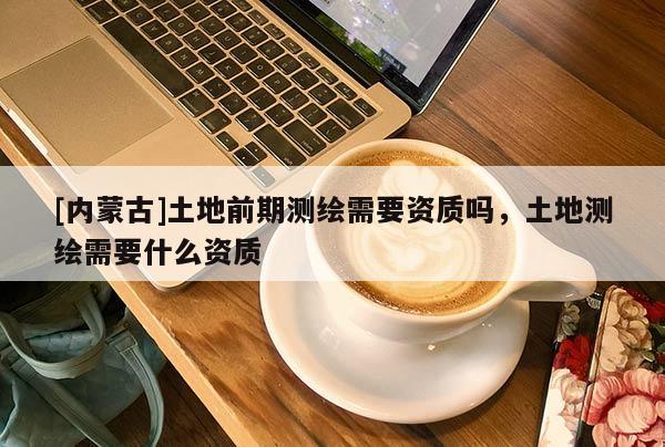 [內蒙古]土地前期測繪需要資質嗎，土地測繪需要什么資質