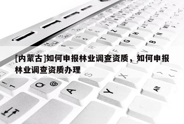 [內(nèi)蒙古]如何申報林業(yè)調(diào)查資質(zhì)，如何申報林業(yè)調(diào)查資質(zhì)辦理