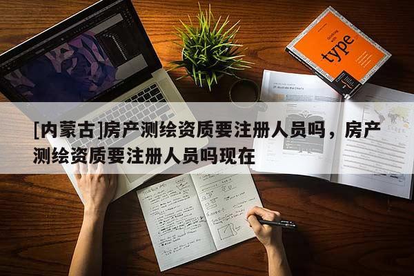 [內(nèi)蒙古]房產(chǎn)測繪資質要注冊人員嗎，房產(chǎn)測繪資質要注冊人員嗎現(xiàn)在