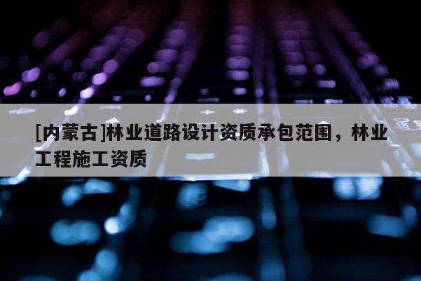 [內(nèi)蒙古]林業(yè)道路設(shè)計(jì)資質(zhì)承包范圍，林業(yè)工程施工資質(zhì)