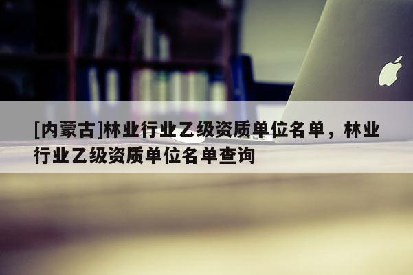 [內(nèi)蒙古]林業(yè)行業(yè)乙級資質(zhì)單位名單，林業(yè)行業(yè)乙級資質(zhì)單位名單查詢