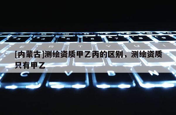 [內(nèi)蒙古]測繪資質(zhì)甲乙丙的區(qū)別，測繪資質(zhì)只有甲乙