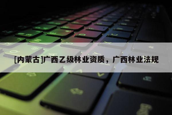 [內(nèi)蒙古]廣西乙級(jí)林業(yè)資質(zhì)，廣西林業(yè)法規(guī)