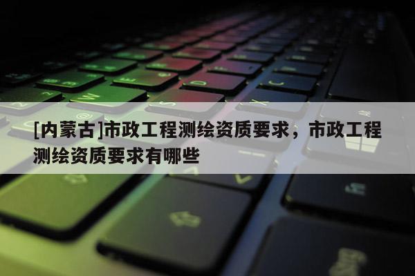 [內(nèi)蒙古]市政工程測(cè)繪資質(zhì)要求，市政工程測(cè)繪資質(zhì)要求有哪些
