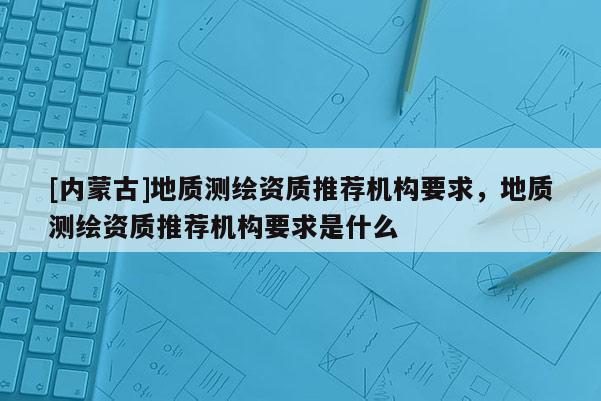[內(nèi)蒙古]地質(zhì)測(cè)繪資質(zhì)推薦機(jī)構(gòu)要求，地質(zhì)測(cè)繪資質(zhì)推薦機(jī)構(gòu)要求是什么