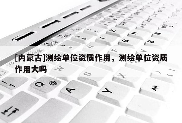 [內(nèi)蒙古]測(cè)繪單位資質(zhì)作用，測(cè)繪單位資質(zhì)作用大嗎