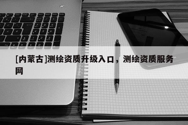 [內(nèi)蒙古]測(cè)繪資質(zhì)升級(jí)入口，測(cè)繪資質(zhì)服務(wù)網(wǎng)