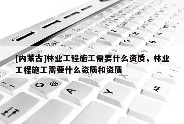 [內(nèi)蒙古]林業(yè)工程施工需要什么資質(zhì)，林業(yè)工程施工需要什么資質(zhì)和資質(zhì)