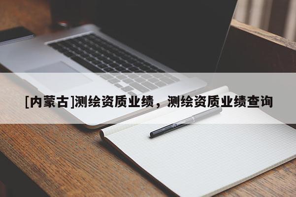 [內(nèi)蒙古]測(cè)繪資質(zhì)業(yè)績(jī)，測(cè)繪資質(zhì)業(yè)績(jī)查詢