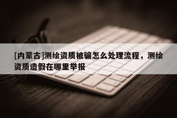 [內(nèi)蒙古]測繪資質(zhì)被騙怎么處理流程，測繪資質(zhì)造假在哪里舉報