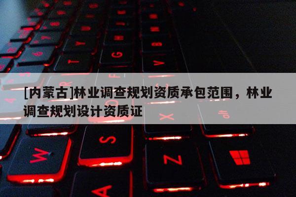 [內(nèi)蒙古]林業(yè)調(diào)查規(guī)劃資質(zhì)承包范圍，林業(yè)調(diào)查規(guī)劃設(shè)計(jì)資質(zhì)證