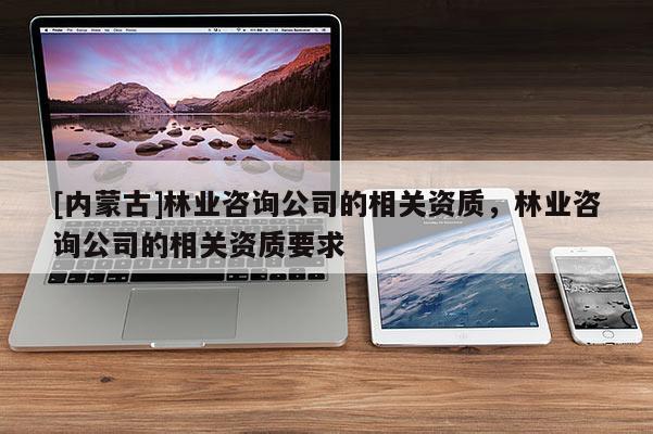 [內(nèi)蒙古]林業(yè)咨詢公司的相關(guān)資質(zhì)，林業(yè)咨詢公司的相關(guān)資質(zhì)要求