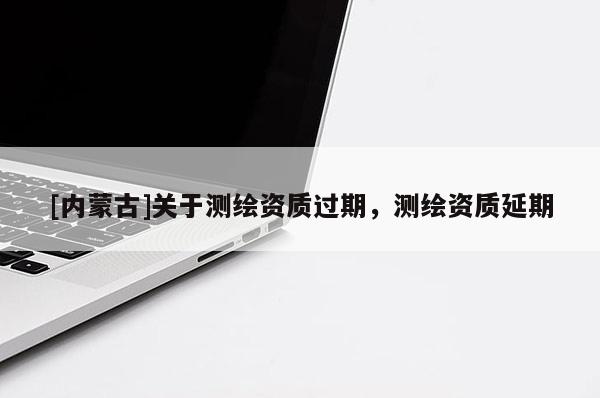 [內(nèi)蒙古]關(guān)于測繪資質(zhì)過期，測繪資質(zhì)延期