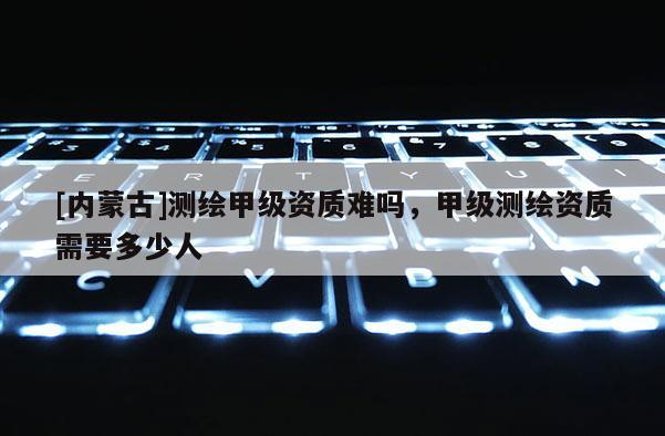 [內(nèi)蒙古]測繪甲級資質(zhì)難嗎，甲級測繪資質(zhì)需要多少人