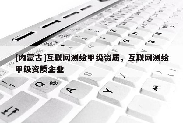 [內(nèi)蒙古]互聯(lián)網(wǎng)測繪甲級資質(zhì)，互聯(lián)網(wǎng)測繪甲級資質(zhì)企業(yè)