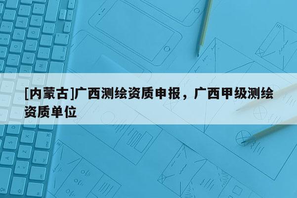 [內(nèi)蒙古]廣西測繪資質(zhì)申報，廣西甲級測繪資質(zhì)單位