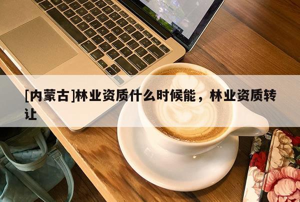 [內(nèi)蒙古]林業(yè)資質(zhì)什么時(shí)候能，林業(yè)資質(zhì)轉(zhuǎn)讓