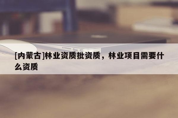 [內(nèi)蒙古]林業(yè)資質(zhì)批資質(zhì)，林業(yè)項目需要什么資質(zhì)