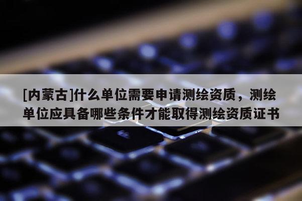 [內(nèi)蒙古]什么單位需要申請測繪資質(zhì)，測繪單位應(yīng)具備哪些條件才能取得測繪資質(zhì)證書