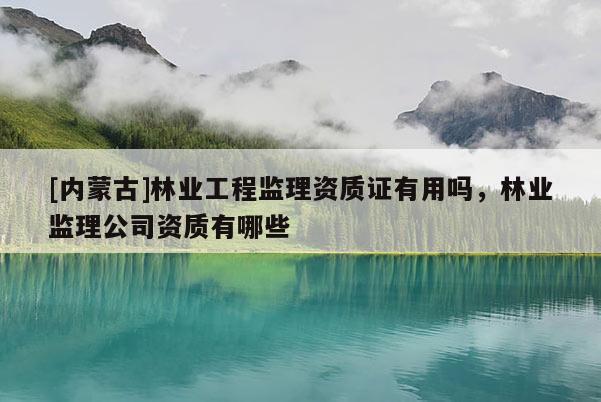 [內(nèi)蒙古]林業(yè)工程監(jiān)理資質(zhì)證有用嗎，林業(yè)監(jiān)理公司資質(zhì)有哪些