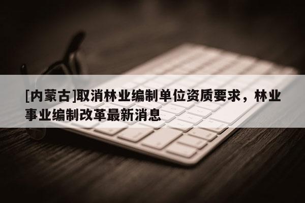 [內(nèi)蒙古]取消林業(yè)編制單位資質(zhì)要求，林業(yè)事業(yè)編制改革最新消息