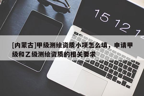 [內(nèi)蒙古]甲級(jí)測(cè)繪資質(zhì)小項(xiàng)怎么填，申請(qǐng)甲級(jí)和乙級(jí)測(cè)繪資質(zhì)的相關(guān)要求