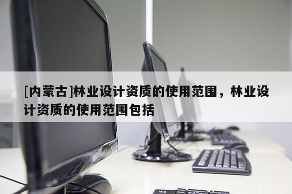 [內(nèi)蒙古]林業(yè)設(shè)計資質(zhì)的使用范圍，林業(yè)設(shè)計資質(zhì)的使用范圍包括