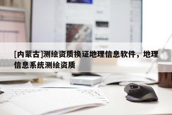 [內(nèi)蒙古]測(cè)繪資質(zhì)換證地理信息軟件，地理信息系統(tǒng)測(cè)繪資質(zhì)