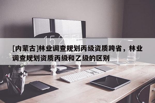 [內(nèi)蒙古]林業(yè)調(diào)查規(guī)劃丙級資質(zhì)跨省，林業(yè)調(diào)查規(guī)劃資質(zhì)丙級和乙級的區(qū)別