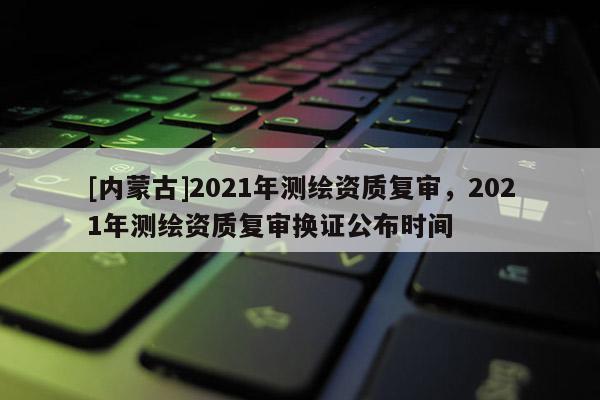 [內(nèi)蒙古]2021年測繪資質(zhì)復(fù)審，2021年測繪資質(zhì)復(fù)審換證公布時間