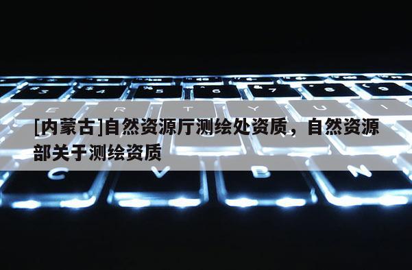 [內(nèi)蒙古]自然資源廳測(cè)繪處資質(zhì)，自然資源部關(guān)于測(cè)繪資質(zhì)